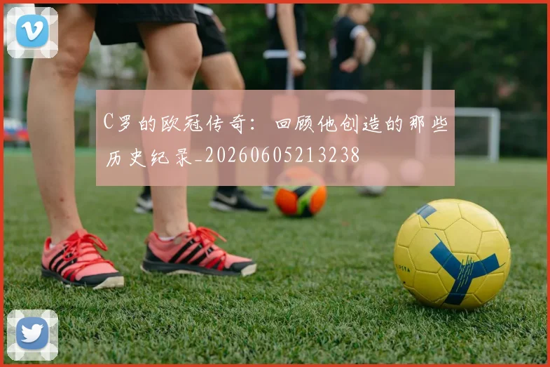 C罗的欧冠传奇：回顾他创造的那些历史纪录_20260605213238