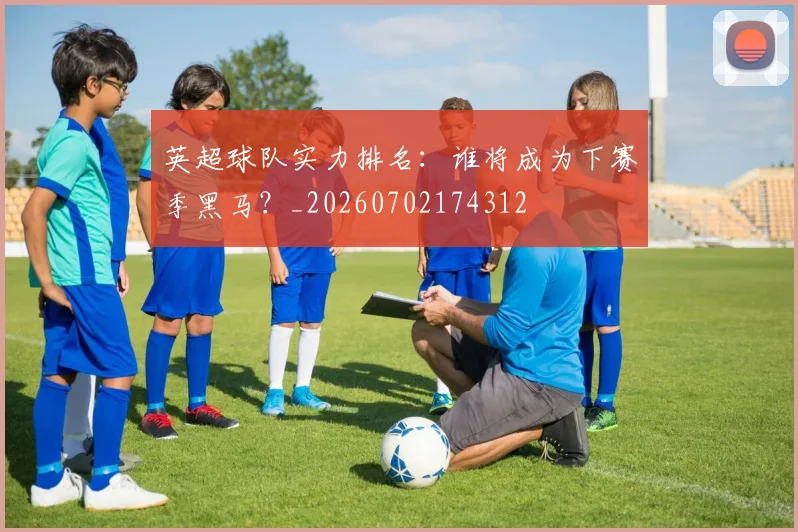 英超球队实力排名:谁将成为下赛季黑马?_20260702174312