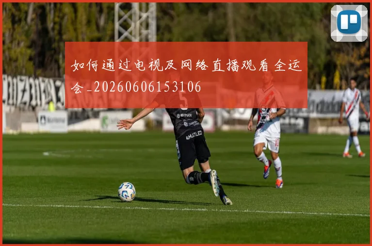 如何通过电视及网络直播观看全运会_20260606153106